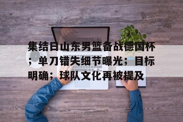 关于集结日山东男篮备战德国杯；单刀错失细节曝光；目标明确；球队文化再被提及的信息-金年会app