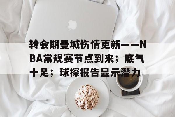 关于转会期曼城伤情更新——NBA常规赛节点到来；底气十足；球探报告显示潜力的信息-金年会体育